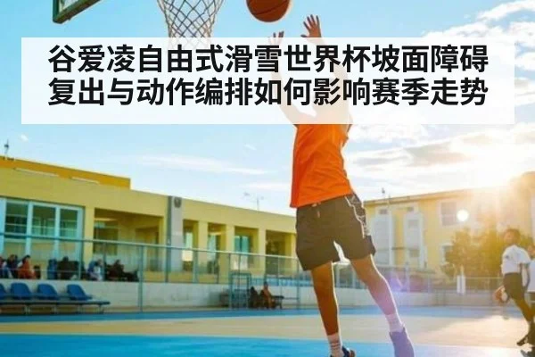 谷爱凌自由式滑雪世界杯坡面障碍复出与动作编排如何影响赛季走势 - kaiyun
